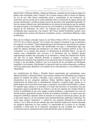 Mara ViverosVigoyas “El concepto de ‘género’ y sus avatares:
Interrogantes en torno a algunas viejas y nuevas controversias”
Pensar (en) género. Teoría y práctica para nuevas cartografías del cuerpo
8
Hazel Carby y Hortense Spillers, citadas por Haraway, sostenían que las mujeres negras no
habían sido constituidas como “mujeres” de la misma manera como lo fueron las blancas.
En vez de eso, ellas fueron constituidas racial y sexualmente en una institución –la
esclavitud- que las excluía de la cultura definida como la circulación de signos através del
sistema matrimonial, y producía grupos enteros de personas como propiedad enajenable. Si
bien las mujeres blancas eran intercambiadas en un sistema de sexo/género que las oprimía,
las mujeres negras (y los hombres) pertenecían a los hombres (y las mujeres) blancos. Para
algunas de las feministas “de color”, los esfuerzos por utilizar conceptos de géneros
occidentales para caracterizar a las mujeres “del Tercer mundo”terminaban muchas veces
en reproducciones acríticas del discurso orientalista, racista y colonialista (Mahanty citada
en Haraway).
Otros de los trabajos criticados fueron los de Sherry Ortner (109-31) y Michelle Rosaldo
(153-79). En su clásico articulo “¿Es la mujer con respecto al hombre lo que la naturaleza
con respecto a la cultura?” Ortner planteaba que la desvalorización universal de las mujeres
se explicaba porque estas habían sido identificadas con algo, o simbolizaban algo, que
todas las culturas entienden que pertenecen a un orden de existencia inferior al suyo: la
“naturaleza” en su sentido mas general. La formulación de defendía Ortner era que las
mujeres eran consideradas más próximas a la naturaleza que los hombres porque
supuestamente estaban mas enraizadas en la naturaleza o tenían una afinidad mas directa
con ella. Por su parte, Michelle Rosaldo se proponía esclarecer el origen de la
subordinación femenina relacionándolo con la oposición entre la orientación “domestica”de
la mujer y las actividades “publicas” que en la mayoría de las sociedades son fácilmente
asequibles a los hombres. Para Rosaldo, la oposición entre las esferas domesticas y públicas
servia de soporte para identificar a las mujeres de la vida domestica y a los hombres con la
vida publica.
Las contribuciones de Ortner y Rosaldo fueron cuestionados por antropólogas como
Marilyn Strathern y Henrietta Moore. Estas autoras señalaron las dificultades que surgían al
aplicar los modelos de Ortner y Rosaldo a otros contextos sociales, es decir, los sesgos
etnocéntricos de sus categorías analíticas. Moore identifico algunas carencias en las
explicaciones de Ortner para la subordinación femenina: en primer lugar, porque no se
puede deducir de la asociación entre mujer y naturaleza, una similar entre hombre y cultura.
En segundo lugar, porque si se considera a la mujer mas próxima a la naturaleza, hay que
preguntarse quien la considera de esa manera y no dar por supuesta una unidad cultural ni
excluir la posibilidad de que otros grupos sociales perciban y experimenten las cosas de
distinta manera. Igualmente, porque el hecho de considerar al hombre y la mujer como dos
categorías simbólicas opuestas centra la atención en un tipo de relación de género: las que
se dan entre esposos y no las existentes entre hermano/hermana, padre/hija, madre/hijo. En
tercer lugar, porque “naturaleza” y “cultura”no son categoría denotativas ni exentas de
valores, y no se debe de dar por sentado que estos términos traducen de manera adecuada
las categoría imperantes en otras culturas. La superioridad de la cultura es un concepto
occidental y forma parte de la estructura conceptual de una sociedad que concibe la
civilización como la culminación del triunfo del hombre sobre la naturaleza.
 