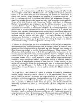 Mara ViverosVigoyas “El concepto de ‘género’ y sus avatares:
Interrogantes en torno a algunas viejas y nuevas controversias”
Pensar (en) género. Teoría y práctica para nuevas cartografías del cuerpo
9
Igual cosa sucede con la oposición entre lo domestico y lo publico, y con la aplicación de
estos conceptos a otra cultura. Muchos autores han señalado que la que la separación
tajante de la vida social entre una esfera domestica y otra publica esta inspirada en las
teorías sobre familias y grupos domésticos que surgieron en Europa en el siglo XIX. Con
base en ejemplos etnográficos e históricos Moore muestra que la asociación entre mujer y
madre no es tan natural como podría parecer a primera vista. Por su parte, en su estudio The
Gender of the Gift: Problems with Women and Problems with Society in Melanesia,
Marilyn Strathern plantea que el desprecio por las labores domesticas es una noción
occidental. Entre los hagen de Papua, Nueva Guinea, la asociación de lo domestico con
actividades desacreditadas o no merecedoras del adjetivo de social no esta presente. En su
pensamiento, la distinción hombre-mujer tiene un valor metafórico y se emplea para
clasificar otros contrastes o distinciones como domestico-publico, insignificancia-prestigio,
interés personal-bien social, pero el problema del significado de estos pares no es solo un
problema para las mujeres sino para todos, y los hagen distingan las cualidades
supuestamente femeninas o masculinas de las mujeres y los hombres. Es decir, es
importante tener en cuenta que la procreación no siempre da lugar a un idéntico
reconocimiento social y a una sola interpretación cultural (Moore).
En resumen, la critica principal que se hacia al feminismo de este periodo era la siguiente:
la corriente central del feminismo norteamericano privilegiaba el punto de vista de la mujer
anglosajona, blanca, heterosexual y de clase media que había dominado hasta entonces en
el movimiento, y reproducía en sus filas el racismo, el clasismo y el heterosexismo. Tanto
el feminismo de la igualdad como el de la diferencia planteaban explicaciones de tipo
universal que ocultaban importantes diferencias entre las mujeres y múltiples formas de
subordinación de las que eran objeto muchas de ellas (mujeres “de color”, de clase
trabajadora, lesbiana etc.) La escena política de los años ochenta estuvo constituida por
numerosos “nuevos movimientos sociales” que buscaban politizar su diferencia respectiva
para impugnar la subordinación resultante (Fraser, Iusticia). En este contexto, se hizo
necesaria la comprensión de que las contiendas tenían lugar en un terreno en el cual los
múltiples ejes de diferencia y las luchas de los distintos movimiento sociales se
entrecruzaban. Este es el núcleo en torno al cual se articulan los debates actuales del
feminismo.
Uno de los aportes principales de los estudios de género al análisis de las interacciones
entre las distintas clases de diferencias existentes en la vida social humana (género, clase,
raza, orientación sexual, etc.) fue mostrar que estas se construían, se experimentaban y se
canalizaban conjuntamente, y que esa simultaneidad dependía de las estructuras sociales en
las cuales estaban inscritas (Moore). Otro de los avances en la teoría de géneros fue indicar
como se construía la diferencia racial através del género, como dividía el racismo la
identidad y experiencia de género, y como el género y la raza configuraban la clase
(Moore).
En su estudio sobre la figura de la problemática de la mujer obrera en el siglo XIX la
historiadora Joan Scott analizaba la forma como el discurso sobre el género estructuraba los
comportamientos de clase y la incidencia de las relaciones de géneros en la historia de
clase. Igualmente, Michael Kimmel (207-17), en su trabajo socio-histórico sobre la
 