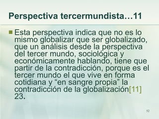 Perspectiva tercermundista…11  <ul><li>Esta perspectiva indica que no es lo mismo globalizar que ser globalizado, que un a...