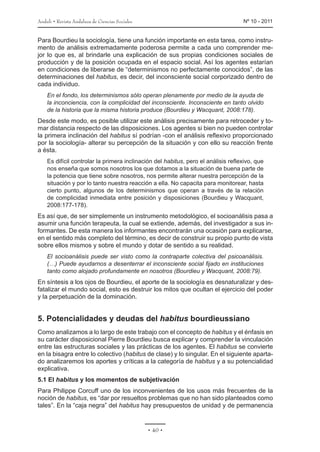 Anduli • Revista Andaluza de Ciencias Sociales 	 Nº 10 - 2011
• 40 •
Para Bourdieu la sociología, tiene una función importante en esta tarea, como instru-
mento de análisis extremadamente poderosa permite a cada uno comprender me-
jor lo que es, al brindarle una explicación de sus propias condiciones sociales de
producción y de la posición ocupada en el espacio social. Así los agentes estarían
en condiciones de liberarse de “determinismos no perfectamente conocidos”, de las
determinaciones del habitus, es decir, del inconsciente social corporizado dentro de
cada individuo.
En el fondo, los determinismos sólo operan plenamente por medio de la ayuda de
la inconciencia, con la complicidad del inconsciente. Inconsciente en tanto olvido
de la historia que la misma historia produce (Bourdieu y Wacquant, 2008:178).
Desde este modo, es posible utilizar este análisis precisamente para retroceder y to-
mar distancia respecto de las disposiciones. Los agentes si bien no pueden controlar
la primera inclinación del habitus sí podrían -con el análisis reflexivo proporcionado
por la sociología- alterar su percepción de la situación y con ello su reacción frente
a ésta.
Es difícil controlar la primera inclinación del habitus, pero el análisis reflexivo, que
nos enseña que somos nosotros los que dotamos a la situación de buena parte de
la potencia que tiene sobre nosotros, nos permite alterar nuestra percepción de la
situación y por lo tanto nuestra reacción a ella. No capacita para monitorear, hasta
cierto punto, algunos de los determinismos que operan a través de la relación
de complicidad inmediata entre posición y disposiciones (Bourdieu y Wacquant,
2008:177-178).
Es así que, de ser simplemente un instrumento metodológico, el socioanálisis pasa a
asumir una función terapeuta, la cual se extiende, además, del investigador a sus in-
formantes. De esta manera los informantes encontrarán una ocasión para explicarse,
en el sentido más completo del término, es decir de construir su propio punto de vista
sobre ellos mismos y sobre el mundo y dotar de sentido a su realidad.
El socioanálisis puede ser visto como la contraparte colectiva del psicoanálisis.
(…) Puede ayudarnos a desenterrar el inconsciente social fijado en instituciones
tanto como alojado profundamente en nosotros (Bourdieu y Wacquant, 2008:79).
En síntesis a los ojos de Bourdieu, el aporte de la sociología es desnaturalizar y des-
fatalizar el mundo social, esto es destruir los mitos que ocultan el ejercicio del poder
y la perpetuación de la dominación.
5. Potencialidades y deudas del habitus bourdieussiano
Como analizamos a lo largo de este trabajo con el concepto de habitus y el énfasis en
su carácter disposicional Pierre Bourdieu busca explicar y comprender la vinculación
entre las estructuras sociales y las prácticas de los agentes. El habitus se convierte
en la bisagra entre lo colectivo (habitus de clase) y lo singular. En el siguiente aparta-
do analizaremos los aportes y críticas a la categoría de habitus y a su potencialidad
explicativa.
5.1 El habitus y los momentos de subjetivación
Para Philippe Corcuff uno de los inconvenientes de los usos más frecuentes de la
noción de habitus, es “dar por resueltos problemas que no han sido planteados como
tales”. En la “caja negra” del habitus hay presupuestos de unidad y de permanencia
 