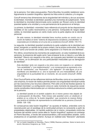 Artículos • Julieta Capdevielle
• 41 •
de la persona. Con tales presupuestos, Pierre Bourdieu ha podido reelaborar socio-
lógicamente la cuestión biográfica, tejiendo los hilos entre lo colectivo y lo singular
Corcuff remarca tres dimensiones de la singularidad del individuo y de sus acciones:
la identidad- mismidad, la identidad- ipseidad y los momentos de subjetivación. Tanto
la identidad la mismidad (denominada como carácter por Ricoer) como la identidad
ipseidad apelan a la unicidad y a una permanencia de la persona en el tiempo.
La primera, la identidad –mismidad, hace referencia al conjunto de las disposiciones
durables en las cuales reconocemos a una persona. Compuesta de rasgos objeti-
vables, la mismidad aparece en cierto modo como la parte objetiva de la identidad
personal.
De esta manera, la identidad mismidad tiene muchos puntos en común con la
noción de habitus en tanto “sistema de disposiciones duraderas y transferibles” in-
corporadas por el individuo en el curso de su existencia (Corcuff, 2005b: 116-117).
La segunda, la identidad ipseidad constituiría la parte subjetiva de la identidad per-
sonal, otorgando un sentido de la propia unidad y de la propia continuidad. Se mani-
fiesta “como una función de unidad, como asignación a sí mismo de una identidad”.
Por último, encontramos los momentos de subjetivación, en esta modalidad de la ex-
periencia, la presencia del sujeto sería “para empezar la de un desvío y una falta de
identidad”. Desvío con respecto a los otros, por supuesto pero también con respecto
a mí mismo, en la afirmación de una particularidad irreductible que es denegación
de identidad”.
Esta identidad, tanto con respecto a los otros como con respecto a sí, señalaría
“una variabilidad” y “una indeterminación”, y en consecuencia se expresaría a tra-
vés de “vacilaciones”, una “fluctuación”, una “agitación”. En esta figura, el yo no
manifiesta una identidad en sí, sino la expresión de una irreductibilidad, de una
singularidad en la puntualidad de un momento, de una acción (Courcuff, 2005b:
117- 118).
Para Courcuff tanto en las reflexiones teóricas de Bourdieu como en su experimenta-
ción empírica, la noción de habitus permite pensar una singularidad individual nutrida
por las coacciones y los recursos colectivos. Pero sólo una de las facetas aparece: la
identidad mismidad. La configuración única en cada momento de esquemas social-
mente constituidos interiorizados por un individuo estructura la unidad y permanencia
de la persona.
La identidad ipseida en el sentido subjetivo de sí mismo parece más alejado de
la preocupación de Bourdieu. Trata incluso esta ipseidad como un obstáculo al
análisis en su crítica de “la ilusión biográfica”, que construiría la manera ficticia
que tendría el individuo de representarse la continuidad de su persona (Courcuff,
2005b: 128- 129).
En consecuencia esta ilusión biográfica11
es opuesta al habitus, entendido como la
reconstrucción por el sociólogo de la continuidad primero no consciente a partir de
propiedades objetivables. Un sentido auténtico de sí mismo, conquistado contra las
ilusiones del sentido común (entre ellas la “ilusión biográfica”) aparece sin embargo
en Pierre Bourdieu, a través del autosocioanálisis y del socioanálisis asistido, como
analizamos en el apartado anterior. Aunque en realidad esta “liberación” planteada
11	 Ver La ilusión biográfica en Bourdieu, Pierre (1999b) Razones prácticas. Sobre la teoría de la
acción, Barcelona, Anagrama, pp. 74-83.
 