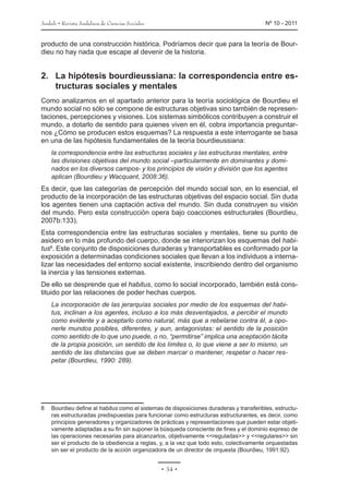 Anduli • Revista Andaluza de Ciencias Sociales 	 Nº 10 - 2011
• 34 •
producto de una construcción histórica. Podríamos decir que para la teoría de Bour-
dieu no hay nada que escape al devenir de la historia.
2.	 La hipótesis bourdieussiana: la correspondencia entre es-
tructuras sociales y mentales
Como analizamos en el apartado anterior para la teoría sociológica de Bourdieu el
mundo social no sólo se compone de estructuras objetivas sino también de represen-
taciones, percepciones y visiones. Los sistemas simbólicos contribuyen a construir el
mundo, a dotarlo de sentido para quienes viven en él, cobra importancia preguntar-
nos ¿Cómo se producen estos esquemas? La respuesta a este interrogante se basa
en una de las hipótesis fundamentales de la teoría bourdieussiana:
la correspondencia entre las estructuras sociales y las estructuras mentales, entre
las divisiones objetivas del mundo social –particularmente en dominantes y domi-
nados en los diversos campos- y los principios de visión y división que los agentes
aplican (Bourdieu y Wacquant, 2008:36).
Es decir, que las categorías de percepción del mundo social son, en lo esencial, el
producto de la incorporación de las estructuras objetivas del espacio social. Sin duda
los agentes tienen una captación activa del mundo. Sin duda construyen su visión
del mundo. Pero esta construcción opera bajo coacciones estructurales (Bourdieu,
2007b:133).
Esta correspondencia entre las estructuras sociales y mentales, tiene su punto de
asidero en lo más profundo del cuerpo, donde se interiorizan los esquemas del habi-
tus8
. Este conjunto de disposiciones duraderas y transportables es conformado por la
exposición a determinadas condiciones sociales que llevan a los individuos a interna-
lizar las necesidades del entorno social existente, inscribiendo dentro del organismo
la inercia y las tensiones externas.
De ello se desprende que el habitus, como lo social incorporado, también está cons-
tituido por las relaciones de poder hechas cuerpos.
La incorporación de las jerarquías sociales por medio de los esquemas del habi-
tus, inclinan a los agentes, incluso a los más desventajados, a percibir el mundo
como evidente y a aceptarlo como natural, más que a rebelarse contra él, a opo-
nerle mundos posibles, diferentes, y aun, antagonistas: el sentido de la posición
como sentido de lo que uno puede, o no, “permitirse” implica una aceptación tácita
de la propia posición, un sentido de los límites o, lo que viene a ser lo mismo, un
sentido de las distancias que se deben marcar o mantener, respetar o hacer res-
petar (Bourdieu, 1990: 289).
8	 Bourdieu define al habitus como el sistemas de disposiciones duraderas y transferibles, estructu-
ras estructuradas predispuestas para funcionar como estructuras estructurantes, es decir, como
principios generadores y organizadores de prácticas y representaciones que pueden estar objeti-
vamente adaptadas a su fin sin suponer la búsqueda consciente de fines y el dominio expreso de
las operaciones necesarias para alcanzarlos, objetivamente <<reguladas>> y <<regulares>> sin
ser el producto de la obediencia a reglas, y, a la vez que todo esto, colectivamente orquestadas
sin ser el producto de la acción organizadora de un director de orquesta (Bourdieu, 1991:92).
 