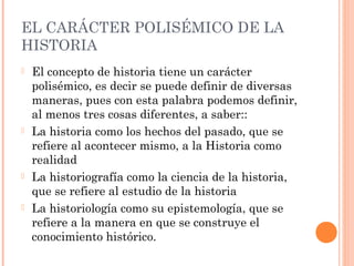 EL CARÁCTER POLISÉMICO DE LA
HISTORIA
   El concepto de historia tiene un carácter
    polisémico, es decir se puede definir de diversas
    maneras, pues con esta palabra podemos definir,
    al menos tres cosas diferentes, a saber::
   La historia como los hechos del pasado, que se
    refiere al acontecer mismo, a la Historia como
    realidad
   La historiografía como la ciencia de la historia,
    que se refiere al estudio de la historia
   La historiología como su epistemología, que se
    refiere a la manera en que se construye el
    conocimiento histórico.
 