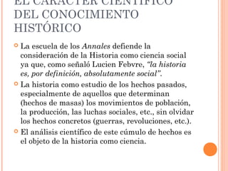 EL CARÁCTER CIENTÍFICO
DEL CONOCIMIENTO
HISTÓRICO
 La escuela de los Annales defiende la
  consideración de la Historia como ciencia social
  ya que, como señaló Lucien Febvre, “la historia
  es, por definición, absolutamente social”.
 La historia como estudio de los hechos pasados,
  especialmente de aquellos que determinan
  (hechos de masas) los movimientos de población,
  la producción, las luchas sociales, etc., sin olvidar
  los hechos concretos (guerras, revoluciones, etc.).
 El análisis científico de este cúmulo de hechos es
  el objeto de la historia como ciencia.
 