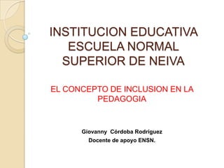 INSTITUCION EDUCATIVA
ESCUELA NORMAL
SUPERIOR DE NEIVA
EL CONCEPTO DE INCLUSION EN LA
PEDAGOGIA

Giovanny Córdoba Rodríguez
Docente de apoyo ENSN.

 