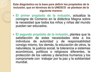 Este diagnóstico es la base para definir los propósitos de la
inclusión, que en términos de la UNESCO se plantean de la
siguiente manera:


El primer propósito de la inclusión, actualiza la
consigna de Comenio en la didáctica Magna sobre
la necesidad que todos los niños y niñas del mundo
puedan ser educados.



El segundo propósito de la inclusión, plantea que la
satisfacción de estas necesidades dota a los
individuos de autoridad y de responsabilidad
consigo mismo, los demás, la educación de otros, la
naturaleza, la justicia social, la tolerancia a sistemas
económicos, políticos o religiosos diferentes, la
protección de los valores y derechos humanos y los
compromete con trabajar por la paz y la solidaridad
mundial.

 