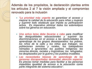 Además de los propósitos, la declaración plantea entre
los artículos 2 al 7 la visión ampliada y el compromiso
renovado para la inclusión


“La prioridad más urgente es garantizar el acceso y
mejorar la calidad de la educación para niñas y mujeres
y suprimir todo obstáculo que impida su participación
activa. Es imperativo eliminar todos los estereotipos
sobre los géneros en educación.



Una activa tarea debe llevarse a cabo para modificar
las desigualdades educacionales y suprimir las
discriminaciones en el acceso a las oportunidades de
aprendizaje de los grupos desamparados: los pobres,
los niños de la calle y los niños que trabajan, las
poblaciones remotas y rurales, los trabajadores
nómadas e ignorantes; los pueblos indígenas; las
minorías étnicas, raciales y lingüísticas; los refugiados;
los desplazados por la guerra y los pueblos invadidos.
Las necesidades básicas de aprendizaje de las
personas discapacitadas demandan atención especial.
Es preciso tomar medidas para facilitar a las personas
impedidas igualdad de acceso a la educación como
parte integrante del sistema educativo”.



 