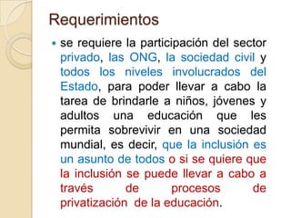Requerimientos


se requiere la participación del sector
privado, las ONG, la sociedad civil y
todos los niveles involucrados del
Estado, para poder llevar a cabo la
tarea de brindarle a niños, jóvenes y
adultos una educación que les
permita sobrevivir en una sociedad
mundial, es decir, que la inclusión es
un asunto de todos o si se quiere que
la inclusión se puede llevar a cabo a
través
de
procesos
de
privatización de la educación.

 