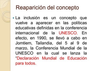 Reaparición del concepto


La inclusión es un concepto que
vuelve a aparecer en las políticas
educativas definidas en la conferencia
internacional de la UNESCO. En
efecto, en 1990, se llevó a cabo en
Jomtiem, Tailandia, del 5 al 9 de
marzo, la Conferencia Mundial de la
UNESCO en la cual se lanza la
“Declaración Mundial de Educación
para todos.

 
