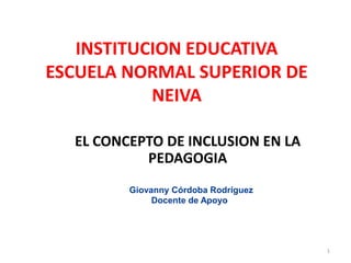 INSTITUCION EDUCATIVA
ESCUELA NORMAL SUPERIOR DE
NEIVA
EL CONCEPTO DE INCLUSION EN LA
PEDAGOGIA
Giovanny Córdoba Rodríguez
Docente de Apoyo

1

 
