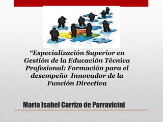 Maria Isabel Carrizo de Parravicini
“Especialización Superior en
Gestión de la Educación Técnica
Profesional: Formación para el
desempeño Innovador de la
Función Directiva
 