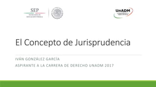 El Concepto de Jurisprudencia
IVÁN GONZÁLEZ GARCÍA
ASPIRANTE A LA CARRERA DE DERECHO UNADM 2017
 