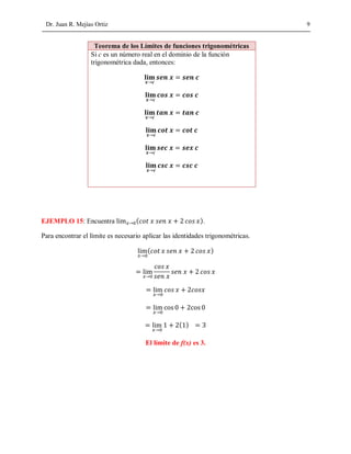 Dr. Juan R. Mejías Ortiz 9
Teorema de los Límites de funciones trigonométricas
Si c es un número real en el dominio de la función
trigonométrica dada, entonces:
→
=
→
=
→
=
→
=
→
=
→
=
EJEMPLO 15: Encuentra → ( ).
Para encontrar el límite es necesario aplicar las identidades trigonométricas.
→
( )
=
→
=
→
=
→
=
→
( ) =
El límite de f(x) es 3.
 