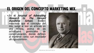• En el Jorurnal of Adversiting
Research de The Harvard
Bussiness School, Borden
menciona que el concepto del
mix, surge al leer un artículo en
una revista, acerca de las
actividades gerenciales de
comercialización, donde definen
al marketer como «un mezclador
de ingredientes».
Elaborado por Julia Lizette Villa Tun 3
 