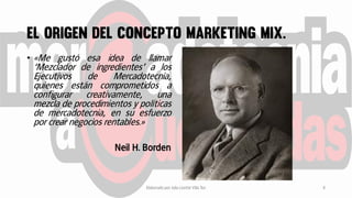 • «Me gustó esa idea de llamar
‘Mezclador de ingredientes’ a los
Ejecutivos de Mercadotecnia,
quienes están comprometidos a
configurar creativamente, una
mezcla de procedimientos y políticas
de mercadotecnia, en su esfuerzo
por crear negocios rentables.»
Neil H. Borden
Elaborado por Julia Lizette Villa Tun 4
 