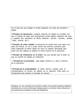 En el aula hay que trabajar el conteo siguiendo una serie de principios o
reglas: 
• Principio de abstracción: cualquier colección de objetos es contable. Así 
que un trabajo de clase será precisamente contar objetos cotidianos del  aula 
y  aquellos  que  aportemos  al  efecto  (botones,   canicas,   conchas,   revistas,
 folios,  cromos,  etc...) 
• Principio de orden estable: la secuencia de conteo tiene que seguir una 
serie de normas: no unir o juntar mucho dos términos sucesivos para 
evitar asignarlos al mismo objeto así como no silabear demasiado para 
evitar que dos objetos se asignen al mismo término de la secuencia. 
• Principio de irrelevancia en el orden: hay que asimilar que el orden en 
que se cuenten los objetos es irrelevante.
 • Principio de la univocidad:  cada objeto recibirá un y sólo un término 
de la secuencia. 
• Principio de la cardinabilidad:  el  último  término  contado  será  el 
correspondiente  al  número  de  objetos  de  la  colección.  Este  paso  es 
fundamental para asentar el concepto de número. 

Clasificar es una actividad pre numérica básica. En principio podemos clasificar
atendiendo a un único criterio para después pasar a combinar varios atributos de
las colecciones de objetos con las que trabajemos. 

 
