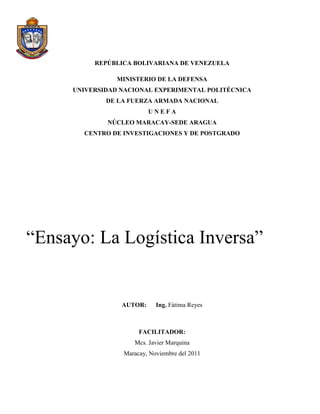 REPÚBLICA BOLIVARIANA DE VENEZUELA

                MINISTERIO DE LA DEFENSA
     UNIVERSIDAD NACIONAL EXPERIMENTAL POLITÉCNICA
             DE LA FUERZA ARMADA NACIONAL
                          UNEFA
             NÚCLEO MARACAY-SEDE ARAGUA
       CENTRO DE INVESTIGACIONES Y DE POSTGRADO




“Ensayo: La Logística Inversa”


                 AUTOR:     Ing. Fátima Reyes



                      FACILITADOR:
                    Mcs. Javier Marquina
                 Maracay, Noviembre del 2011
 