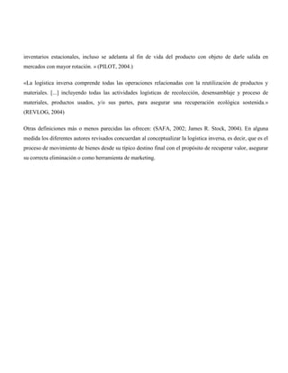inventarios estacionales, incluso se adelanta al fin de vida del producto con objeto de darle salida en
mercados con mayor rotación. » (PILOT, 2004.)

«La logística inversa comprende todas las operaciones relacionadas con la reutilización de productos y
materiales. [...] incluyendo todas las actividades logísticas de recolección, desensamblaje y proceso de
materiales, productos usados, y/o sus partes, para asegurar una recuperación ecológica sostenida.»
(REVLOG, 2004)

Otras definiciones más o menos parecidas las ofrecen: (SAFA, 2002; James R. Stock, 2004). En alguna
medida los diferentes autores revisados concuerdan al conceptualizar la logística inversa, es decir, que es el
proceso de movimiento de bienes desde su típico destino final con el propósito de recuperar valor, asegurar
su correcta eliminación o como herramienta de marketing.
 