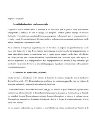 orígenes a un destino.

        La calidad del producto y del empaquetado

El producto nuevo enviado desde el vendedor a los minoristas, por lo general viene perfectamente
empaquetado y embalado lo cual lo protege del transporte. También permite manejar el producto
fácilmente. El producto nuevo puede paletizarse, puede apilarse perfectamente para el almacenamiento en
el suelo, y puede llevarse rápidamente. El nuevo producto uniformemente empaquetado y paletizado, puede
además transportarse en grandes cantidades.

Por el contrario, la mayoría de los productos que son devueltos a la empresa han perdido el envase o éste
puede estar dañado. Si se trata de un producto que regresa de un minorista, algo del empaquetamiento se
puede haber dañado durante su manipulación o en el estante, y otros paquetes pueden haber sido abiertos
por clientes curiosos para examinar el producto. Es probable que estos clientes no hayan vuelto a poner el
producto propiamente en el empaquetamiento. Si el empaquetamiento está presente, es muy improbable que
los clientes o el personal de retorno al minorista hayan puesto el producto completamente y adecuadamente
en su empaquetamiento.

        La dirección del inventario no consistente

Mucha literatura se ha enfocado en los métodos de dirección de inventario apropiados para la distribución
directa (Silver et al, 1998). Desgraciadamente, muchas de las asunciones requeridas para los modelos de
inventario tradicionales no son aplicables a la situación inversa.

La cantidad económica de la orden tradicional (EOQ) y los métodos de punto de reorden requieren cierto
suministro de información sobre la demanda incierta (es decir la desviación y el promedio de la demanda
por unidad de tiempo). Desgraciadamente, ninguna de estas informaciones se reúne en la logística inversa.
Al contrario de las asunciones de modelos de la logística directa, la llegada de producto en el cauce inverso
tiende a ser aleatoria.

En los modelos tradicionales de inventario, la incertidumbre se enfoca normalmente en función de la
 