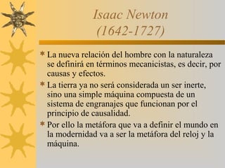 Isaac Newton
(1642-1727)
La nueva relación del hombre con la naturaleza
se definirá en términos mecanicistas, es decir, por
causas y efectos.
La tierra ya no será considerada un ser inerte,
sino una simple máquina compuesta de un
sistema de engranajes que funcionan por el
principio de causalidad.
Por ello la metáfora que va a definir el mundo en
la modernidad va a ser la metáfora del reloj y la
máquina.
 