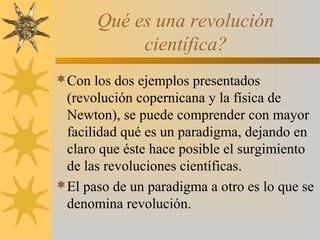 Qué es una revolución
científica?
Con los dos ejemplos presentados
(revolución copernicana y la física de
Newton), se puede comprender con mayor
facilidad qué es un paradigma, dejando en
claro que éste hace posible el surgimiento
de las revoluciones científicas.
El paso de un paradigma a otro es lo que se
denomina revolución.
 