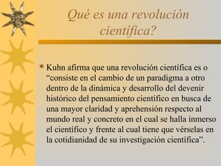 Qué es una revolución
científica?
Kuhn afirma que una revolución científica es o
“consiste en el cambio de un paradigma a otro
dentro de la dinámica y desarrollo del devenir
histórico del pensamiento científico en busca de
una mayor claridad y aprehensión respecto al
mundo real y concreto en el cual se halla inmerso
el científico y frente al cual tiene que vérselas en
la cotidianidad de su investigación científica”.
 