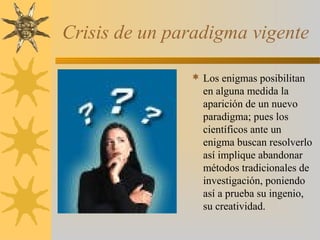 Crisis de un paradigma vigente
 Los enigmas posibilitan
en alguna medida la
aparición de un nuevo
paradigma; pues los
científicos ante un
enigma buscan resolverlo
así implique abandonar
métodos tradicionales de
investigación, poniendo
así a prueba su ingenio,
su creatividad.
 