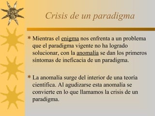 Crisis de un paradigma
Mientras el enigma nos enfrenta a un problema
que el paradigma vigente no ha logrado
solucionar, con la anomalía se dan los primeros
síntomas de ineficacia de un paradigma.
La anomalía surge del interior de una teoría
científica. Al agudizarse esta anomalía se
convierte en lo que llamamos la crisis de un
paradigma.
 