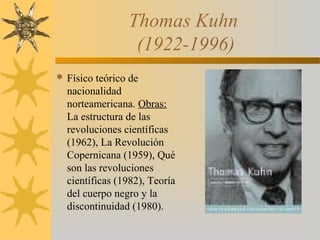 Thomas Kuhn
(1922-1996)
 Físico teórico de
nacionalidad
norteamericana. Obras:
La estructura de las
revoluciones científicas
(1962), La Revolución
Copernicana (1959), Qué
son las revoluciones
científicas (1982), Teoría
del cuerpo negro y la
discontinuidad (1980).
 