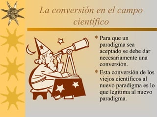 La conversión en el campo
científico
Para que un
paradigma sea
aceptado se debe dar
necesariamente una
conversión.
Esta conversión de los
viejos científicos al
nuevo paradigma es lo
que legitima al nuevo
paradigma.
 