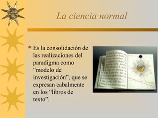 La ciencia normal
Es la consolidación de
las realizaciones del
paradigma como
“modelo de
investigación”, que se
expresan cabalmente
en los “libros de
texto”.
 