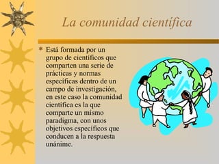 La comunidad científica
 Está formada por un
grupo de científicos que
comparten una serie de
prácticas y normas
específicas dentro de un
campo de investigación,
en este caso la comunidad
científica es la que
comparte un mismo
paradigma, con unos
objetivos específicos que
conducen a la respuesta
unánime.
 