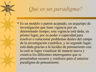 Qué es un paradigma?
 Es un modelo o patrón aceptado, un arquetipo de
investigación que tiene vigencia por un
determinado tiempo; esta vigencia está dada, en
primer lugar, por su poder o capacidad para
resolver o solucionar problemas dentro del campo
de la investigación científica; y en segundo lugar,
está dada gracias a la lucidez de pensamiento con
la cual se logra visualizar de manera nueva y
creativa los diferentes interrogantes que se
presentaban oscuros y confusos para el anterior
paradigma de pensamiento.
 