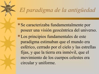 El paradigma de la antigüedad
Se caracterizaba fundamentalmente por
poseer una visión geocéntrica del universo.
Los principios fundamentales de este
paradigma estimaban que el mundo era
esférico, cerrado por el cielo y las estrellas
fijas, y que la tierra era inmóvil, que el
movimiento de los cuerpos celestes era
circular y uniforme.
 