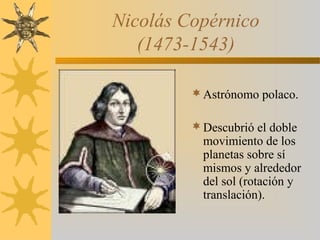 Nicolás Copérnico
(1473-1543)
Astrónomo polaco.
Descubrió el doble
movimiento de los
planetas sobre sí
mismos y alrededor
del sol (rotación y
translación).
 
