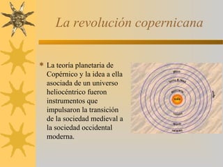 La revolución copernicana
 La teoría planetaria de
Copérnico y la idea a ella
asociada de un universo
heliocéntrico fueron
instrumentos que
impulsaron la transición
de la sociedad medieval a
la sociedad occidental
moderna.
 
