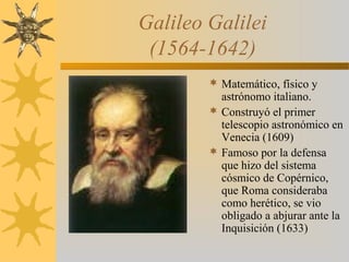 Galileo Galilei
(1564-1642)
 Matemático, físico y
astrónomo italiano.
 Construyó el primer
telescopio astronómico en
Venecia (1609)
 Famoso por la defensa
que hizo del sistema
cósmico de Copérnico,
que Roma consideraba
como herético, se vio
obligado a abjurar ante la
Inquisición (1633)
 