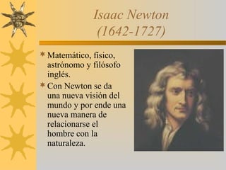 Isaac Newton
(1642-1727)
Matemático, físico,
astrónomo y filósofo
inglés.
Con Newton se da
una nueva visión del
mundo y por ende una
nueva manera de
relacionarse el
hombre con la
naturaleza.
 