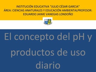 El concepto del pH y productos de uso diario INSTITUCIÓN EDUCATIVA “JULIO CÉSAR GARCIA” ÁREA: CIENCIAS ANATURALES Y EDUCACIÓN AMBIENTALPROFESOR: EDUARDO JAIME VANEGAS LONDOÑO 