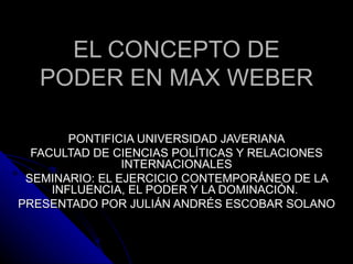 EL CONCEPTO DE PODER EN MAX WEBER PONTIFICIA UNIVERSIDAD JAVERIANA FACULTAD DE CIENCIAS POLÍTICAS Y RELACIONES INTERNACIONALES SEMINARIO:  EL EJERCICIO CONTEMPORÁNEO DE LA INFLUENCIA, EL PODER Y LA DOMINACIÓN.  PRESENTADO POR JULIÁN ANDRÉS ESCOBAR SOLANO 