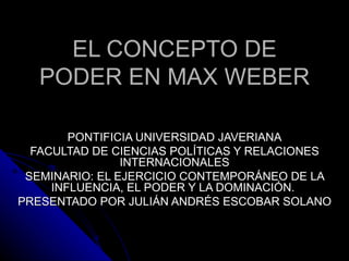 EL CONCEPTO DE
   PODER EN MAX WEBER

        PONTIFICIA UNIVERSIDAD JAVERIANA
  FACULTAD DE CIENCIAS POLÍTICAS Y RELACIONES
                INTERNACIONALES
 SEMINARIO: EL EJERCICIO CONTEMPORÁNEO DE LA
     INFLUENCIA, EL PODER Y LA DOMINACIÓN.
PRESENTADO POR JULIÁN ANDRÉS ESCOBAR SOLANO
 