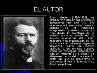 EL AUTOR
    Max      Weber       (1864-1920)     es
    considerado uno de los principales
    pensadores del siglo XX. Sus
    aportes principales se dan desde el
    estudio      de        la    sociología
    comprensiva, y abarca temas que
    van desde la sociología de la
    religión hasta el estudio de las
    formas burocráticas del Estado
    moderno y la organización de las
    sociedades en distintos espacios
    históricos.    Tanto      su   método
    aplicado a las ciencias sociales
    como los conceptos desarrollados
    son un referente en el estudio de
    diferentes ramas del conocimiento,
    entre las que se encuentran la
    sociología, la historia, la economía y
    la ciencia política.
 