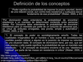 Definición de los conceptos
          “Poder significa la probabilidad de imponer la propia voluntad, dentro
         de una relación social, aun contra toda resistencia y cualquiera sea el
                          fundamento de esa probabilidad” (Weber, 2005, p 43)

 “Por dominación debe entenderse la probabilidad de encontrar
 obediencia a un mandato de determinado contenido entre personas
 dadas. Por Disciplina debe entenderse la probabilidad de encontrar
 obediencia para un mandato por parte de un conjunto de personas que,
 en virtud de actitudes arraigadas, sea pronta, simple y automática”
 (Weber, 2005, p 43)
    “1. El concepto de poder es sociológicamente amorfo. Todas las
    cualidades imaginables de un hombre y toda suerte de constelaciones
    posibles pueden colocar a alguien en la posición de imponer su voluntad
    en una situación dada. El concepto de dominación tiene, por eso, que ser
    más preciso y sólo puede significar la probabilidad de que un mandato sea
    obedecido.” “2. El concepto de disciplina encierra el de una “obediencia
    habitual” por parte de las masas sin resistencia ni crítica” (Weber, 2005, p
    43)
http://www.google.com/search?
hl=es&lr=lang_es&cr=countryCO&as_qdr=all&tbs=lr:lang_1es,ctr:countryCO&q=pensador
s+de+organizacion+filetype:ppt&sa=X&ei=HQuQT-
 