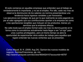 El exito comienza en aquellas empresas que entienden que el trabajo es
verdaderamente lo importante, y no asi el empleo. Por ello, cada vez mas se
    observa la disminucion de los salarios via nomina presentandose una
             tendencia hacia ingresos variables y por honorarios.
Los ejecutivos son testigos de que por lo que realmente se esta pagando es
por el valor agregado que sus contribuciones aportan a la empresa asi como
   a las aportaciones tangibles que incluyan en los productos, bienes y/o
                      servicios que la empresa ofrezca.
 No cabe duda que el empleo formal cada vez mas ira disminuyendo en la
  forma como la concebimos actualmente hasta llegar a ser "un lujo" para
         unos cuantos privilegiados, pero al mismo tiempo se abre la
   oportunidad de experimentar otros estilos de trabajo para aquellos que
           logren entender las nuevas vertientes que se presentan.




   Carlos Miguel, B. K. (2009, Aug 24). Opinion-los nuevos modelos de
   negocio. NoticiasFinancieras, pp. n/a.
   http://search.proquest.com/docview/465402410?accountid=48797
 