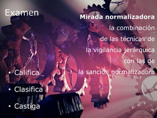 Mirada normalizadora
la combinación
de las técnicas de
la vigilancia jerárquica
con las de
la sanción normalizadora
Examen
• Califica
• Clasifica
• Castiga
 