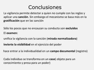Conclusiones
La vigilancia permite detectar a quien no cumple con las reglas y
aplicar una sanción. Sin embargo el mecanismo se basa más en la
gratificación que en las sanción
Sólo los pocos que no encauzan su conducta son excluidos
unifica la vigilancia con la sanción (mirada normalizadora)
invierte la visibilidad en el ejercicio del poder
El examen:
hace entrar a la individualidad en un campo documental (registro)
Cada individuo se transforma en un caso( objeto para un
conocimiento y presa para un poder)
 