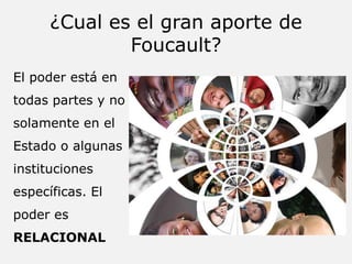 ¿Cual es el gran aporte de
Foucault?
El poder está en
todas partes y no
solamente en el
Estado o algunas
instituciones
específicas. El
poder es
RELACIONAL
 