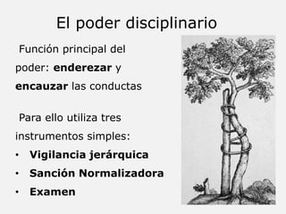 Función principal del
poder: enderezar y
encauzar las conductas
Para ello utiliza tres
instrumentos simples:
• Vigilancia jerárquica
• Sanción Normalizadora
• Examen
El poder disciplinario
 
