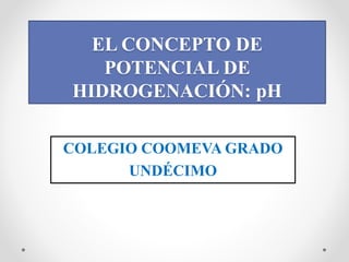 EL CONCEPTO DE
POTENCIAL DE
HIDROGENACIÓN: pH
COLEGIO COOMEVA GRADO
UNDÉCIMO
 