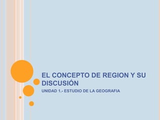 EL CONCEPTO DE REGION Y SU 
DISCUSIÓN 
UNIDAD 1.- ESTUDIO DE LA GEOGRAFIA 
 